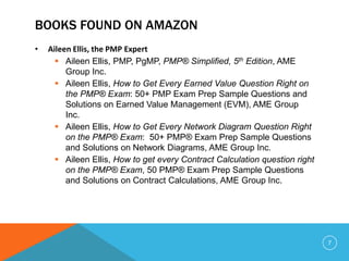 BOOKS FOUND ON AMAZON
• Aileen Ellis, the PMP Expert
 Aileen Ellis, PMP, PgMP, PMP® Simplified, 5th Edition, AME
Group Inc.
 Aileen Ellis, How to Get Every Earned Value Question Right on
the PMP® Exam: 50+ PMP Exam Prep Sample Questions and
Solutions on Earned Value Management (EVM), AME Group
Inc.
 Aileen Ellis, How to Get Every Network Diagram Question Right
on the PMP® Exam: 50+ PMP® Exam Prep Sample Questions
and Solutions on Network Diagrams, AME Group Inc.
 Aileen Ellis, How to get every Contract Calculation question right
on the PMP® Exam, 50 PMP® Exam Prep Sample Questions
and Solutions on Contract Calculations, AME Group Inc.
7
 