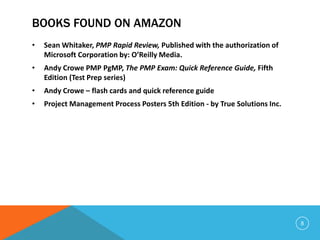 BOOKS FOUND ON AMAZON
• Sean Whitaker, PMP Rapid Review, Published with the authorization of
Microsoft Corporation by: O’Reilly Media.
• Andy Crowe PMP PgMP, The PMP Exam: Quick Reference Guide, Fifth
Edition (Test Prep series)
• Andy Crowe – flash cards and quick reference guide
• Project Management Process Posters 5th Edition - by True Solutions Inc.
8
 