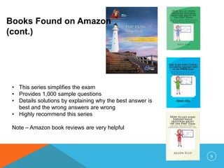 Books Found on Amazon
(cont.)
• This series simplifies the exam
• Provides 1,000 sample questions
• Details solutions by explaining why the best answer is
best and the wrong answers are wrong
• Highly recommend this series
Note – Amazon book reviews are very helpful
9
 