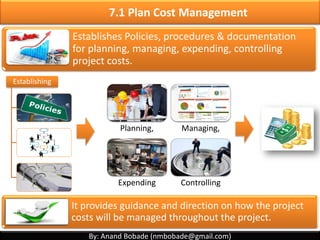 By: Anand Bobade (nmbobade@gmail.com)
Cost Management includes the processes involved in estimating,
budgeting, and controlling costs so that the project can be completed
within the approved budget.
Initiating Planning Executing Monitoring
& Controlling
Closing
Plan Cost
management
Determine Budget Control Cost
Estimate Cost
PMBOK Chap 7 – Project Cost Management
By: Anand Bobade (nmbobade@gmail.com)
Success is walking from failure to failure with no loss of enthusiasm.
By: Winston Churchill
 