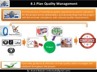 8.1 Plan Quality Management
It is the process of identifying quality requirements and/or standards
for the project and its deliverables, and documenting how the project
will demonstrate compliance with relevant quality requirements.
Project
Requirements
It provides guidance & direction on how quality will be managed and
validated throughout the project.
By: Anand Bobade (nmbobade@gmail.com)
 