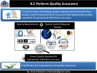 8.2 Perform Quality Assurance
It facilitates the improvement of quality processes.
It is the process of auditing quality requirements & results from
quality control measurements to ensure that appropriate quality
standards & operational definitions are used.
By: Anand Bobade (nmbobade@gmail.com)
Ensure Quality Standards &
Operational Definitions are used
Quality Requirements Quality Control Measures
Results
 