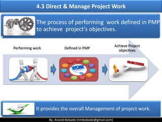 By: Anand Bobade (nmbobade@gmail.com)
4.2 Develop Project Management Plan
The process of defining, preparing, coordinating &
integrating subsidiary plans.
It is a central document that defines the basis of all
project work. It defines how the project will be
executed, monitored and controlled, and closed.
Defining
Preparing Coordinating
Integrating
Subsidiary
Plans
 