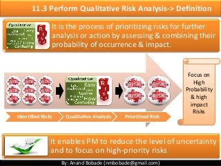 By: Anand Bobade (nmbobade@gmail.com)
11.3 Perform Qualitative Risk Analysis-> Definition
It is the process of prioritizing risks for further
analysis or action by assessing & combining their
probability of occurrence & impact.
It enables PM to reduce the level of uncertainty
and to focus on high-priority risks
Focus on
High
Probability
& high
impact
Risks
Identified Risks Qualitative Analysis Prioritized Risk
 