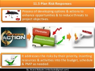 By: Anand Bobade (nmbobade@gmail.com)
11.5 Plan Risk Responses
Process of developing options & actions to
enhance opportunities & to reduce threats to
project objectives.
It addresses the risks by their priority, inserting
resources & activities into the budget, schedule
& PMP as needed.
 