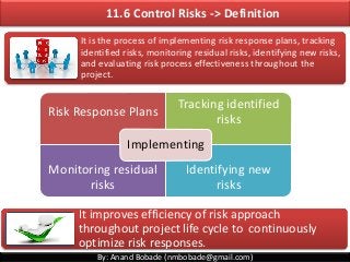 By: Anand Bobade (nmbobade@gmail.com)
11.6 Control Risks -> Definition
It is the process of implementing risk response plans, tracking
identified risks, monitoring residual risks, identifying new risks,
and evaluating risk process effectiveness throughout the
project.
It improves efficiency of risk approach
throughout project life cycle to continuously
optimize risk responses.
Risk Response Plans
Tracking identified
risks
Monitoring residual
risks
Identifying new
risks
Implementing
 