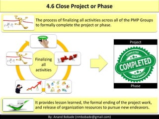By: Anand Bobade (nmbobade@gmail.com)
4.5 Perform Integrated Change Control
The process of reviewing all CR’s, approving changes &
managing changes to deliverables, OPA, project
documents & PMP; & communicating their deposition.
It allows documented changes within project to be
considered in a integrated fashion while reducing a
project risk, which often arises from changes made
without considering overall project objectives or plans.
Reviewing &
approving CR’s
Managing changes
Communicating
CR’s
 