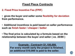 10
Fixed Piece Contracts
2. Fixed Price Incentive Fee (FPIF)
• gives the buyer and seller some flexibility for deviation
from performance.
• Additional incentives is paid based on seller performance
such as finish faster / cheaper / better
• The final price is calculated by a formula based on the
relationship between the buyer and seller ( ex. 20/80 )
Example : Contract= $1,100,000.
For every month early the project is finished,
an additional $10,000 is paid to the seller.
 