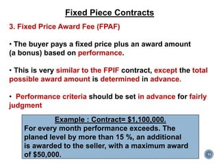 11
Fixed Piece Contracts
3. Fixed Price Award Fee (FPAF)
• The buyer pays a fixed price plus an award amount
(a bonus) based on performance.
• This is very similar to the FPIF contract, except the total
possible award amount is determined in advance.
• Performance criteria should be set in advance for fairly
judgment
Example : Contract= $1,100,000.
For every month performance exceeds. The
planed level by more than 15 %, an additional
is awarded to the seller, with a maximum award
of $50,000.
 