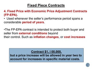 12
Fixed Piece Contracts
4. Fixed Price with Economic Price Adjustment Contracts
(FP-EPA).
• Used whenever the seller’s performance period spans a
considerable period of years.
•The FP-EPA contract is intended to protect both buyer and
seller from external conditions beyond
their control. Such as inflation changes, or cost increases
Contract $1, l 00,000,
but a price increase will be allowed in year two to
account for increases in specific material costs.
 