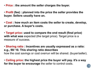 19
• Price : the amount the seller charges the buyer.
• Profit (fee) : planned into the price the seller provides the
buyer. Sellers usually have an.
• Cost : how much an item costs the seller to create, develop,
or purchase. A buyer's costs.
• Target price: used to compare the end result (final price)
with what was expected (the target price). Target price is a
measure of success.
• Sharing ratio : Incentives are usually expressed as a ratio:
e.g., 90/ 10. This sharing ratio describes
how the cost savings or cost overrun will be shared. (buyer/seller).
• Ceiling price: the highest price the buyer will pay. it's a way
for the buyer to encourage the seller to control costs.
 