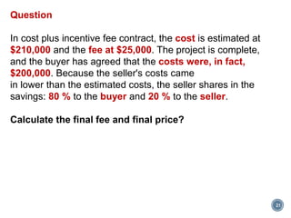 21
Question
In cost plus incentive fee contract, the cost is estimated at
$210,000 and the fee at $25,000. The project is complete,
and the buyer has agreed that the costs were, in fact,
$200,000. Because the seller's costs came
in lower than the estimated costs, the seller shares in the
savings: 80 % to the buyer and 20 % to the seller.
Calculate the final fee and final price?
 