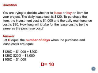 28
Question
You are trying to decide whether to lease or buy an item for
your project. The daily lease cost is $120. To purchase the
item, the investment cost is $1,000 and the daily maintenance
cost is $20. How long will it take for the lease cost to be the
same as the purchase cost?
Answer
Let D equal the number of days when the purchase and
lease costs are equal.
$120D = $1,000 + $20D
$120D $20D = $1,000
$100D = $1,000
D= 10
 