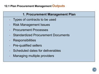 29
12.1 Plan Procurement Management Outputs
1. Procurement Management Plan
• Types of contracts to be used
• Risk Management Issues
• Procurement Processes
• Standardized Procurement Documents
• Responsibilities
• Pre-qualified sellers
• Scheduled dates for deliverables
• Managing multiple providers
 