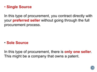 45
• Single Source
In this type of procurement, you contract directly with
your preferred seller without going through the full
procurement process.
• Sole Source
In this type of procurement, there is only one seller.
This might be a company that owns a patent.
 