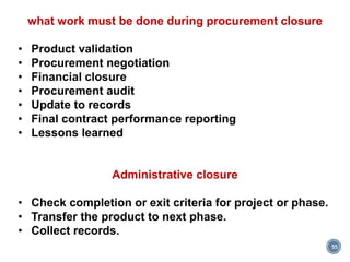 55
what work must be done during procurement closure
• Product validation
• Procurement negotiation
• Financial closure
• Procurement audit
• Update to records
• Final contract performance reporting
• Lessons learned
Administrative closure
• Check completion or exit criteria for project or phase.
• Transfer the product to next phase.
• Collect records.
 