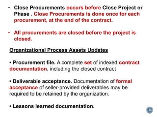56
Organizational Process Assets Updates
• Procurement file. A complete set of indexed contract
documentation, including the closed contract
• Deliverable acceptance. Documentation of formal
acceptance of seller-provided deliverables may be
required to be retained by the organization.
• Lessons learned documentation.
• Close Procurements occurs before Close Project or
Phase . Close Procurements is done once for each
procurement, at the end of the contract.
• All procurements are closed before the project is
closed.
 
