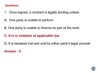 58
Questions
1. Once signed, a contract is legally binding unless:
A. One party is unable to perform.
B. One party is unable to finance its part of the work.
C. It is in violation of applicable law.
D. It is declared null and void by either party's legal counsel.
Answer : C
 