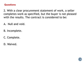 59
Questions
2. With a clear procurement statement of work, a seller
completes work as specified, but the buyer is not pleased
with the results. The contract is considered to be:
A. Null and void.
B. Incomplete.
C. Complete.
D. Waived.
 