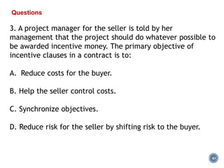 61
Questions
3. A project manager for the seller is told by her
management that the project should do whatever possible to
be awarded incentive money. The primary objective of
incentive clauses in a contract is to:
A. Reduce costs for the buyer.
B. Help the seller control costs.
C. Synchronize objectives.
D. Reduce risk for the seller by shifting risk to the buyer.
 