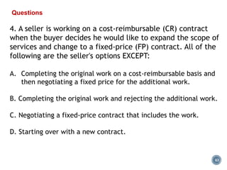 63
Questions
4. A seller is working on a cost-reimbursable (CR) contract
when the buyer decides he would like to expand the scope of
services and change to a fixed-price (FP) contract. All of the
following are the seller's options EXCEPT:
A. Completing the original work on a cost-reimbursable basis and
then negotiating a fixed price for the additional work.
B. Completing the original work and rejecting the additional work.
C. Negotiating a fixed-price contract that includes the work.
D. Starting over with a new contract.
 