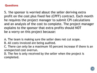 65
Questions
5. 1he sponsor is worried about the seller deriving extra
profit on the cost plus fixed fee (CPFF) contract. Each month
he requires the project manager to submit CPI calculations
and an analysis of the cost to complete. The project manager
explains to the sponsor that extra profits should NOT
be a worry on this project because:
A. The team is making sure the seller does not cut scope.
B. All costs invoiced are being audited.
C. There can only be a maximum 10 percent increase if there is an
unexpected cost overrun.
D. The fee is only received by the seller when the project is
completed.
 
