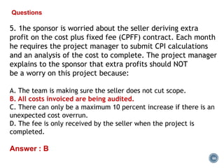 66
Questions
5. 1he sponsor is worried about the seller deriving extra
profit on the cost plus fixed fee (CPFF) contract. Each month
he requires the project manager to submit CPI calculations
and an analysis of the cost to complete. The project manager
explains to the sponsor that extra profits should NOT
be a worry on this project because:
A. The team is making sure the seller does not cut scope.
B. All costs invoiced are being audited.
C. There can only be a maximum 10 percent increase if there is an
unexpected cost overrun.
D. The fee is only received by the seller when the project is
completed.
Answer : B
 