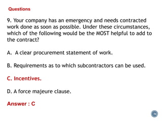 74
Questions
9. Your company has an emergency and needs contracted
work done as soon as possible. Under these circumstances,
which of the following would be the MOST helpful to add to
the contract?
A. A clear procurement statement of work.
B. Requirements as to which subcontractors can be used.
C. Incentives.
D. A force majeure clause.
Answer : C
 