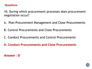 76
Questions
10. During which procurement processes does procurement
negotiation occur?
A. Plan Procurement Management and Close Procurements
B. Control Procurements and Close Procurements
C. Conduct Procurements and Control Procurements
D. Conduct Procurements and Close Procurements
Answer : D
 