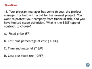 77
Questions
11. Your program manager has come to you, the project
manager, for help with a bid for her newest project. You
want to protect your company from financial risk, and you
have limited scope definition. What is the BEST type of
contract to choose?
A. Fixed price (FP)
B. Cost plus percentage of cost ( CPPC)
C. Time and material (T &M)
D. Cost plus fixed fee ( CPFF)
 