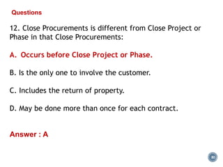 80
Questions
12. Close Procurements is different from Close Project or
Phase in that Close Procurements:
A. Occurs before Close Project or Phase.
B. Is the only one to involve the customer.
C. Includes the return of property.
D. May be done more than once for each contract.
Answer : A
 
