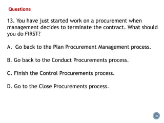 81
Questions
13. You have just started work on a procurement when
management decides to terminate the contract. What should
you do FIRST?
A. Go back to the Plan Procurement Management process.
B. Go back to the Conduct Procurements process.
C. Finish the Control Procurements process.
D. Go to the Close Procurements process.
 