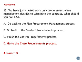 82
Questions
13. You have just started work on a procurement when
management decides to terminate the contract. What should
you do FIRST?
A. Go back to the Plan Procurement Management process.
B. Go back to the Conduct Procurements process.
C. Finish the Control Procurements process.
D. Go to the Close Procurements process.
Answer : D
 