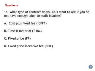 83
Questions
14. What type of contract do you NOT want to use if you do
not have enough labor to audit invoices?
A. Cost plus fixed fee ( CPFF)
B. Time & material (T &M)
C. Fixed price (FP)
D. Fixed price incentive fee (FPIF)
 