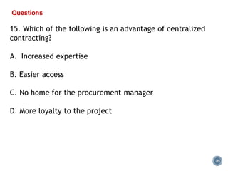 85
Questions
15. Which of the following is an advantage of centralized
contracting?
A. Increased expertise
B. Easier access
C. No home for the procurement manager
D. More loyalty to the project
 