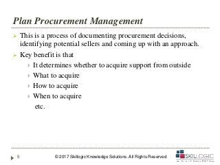 Plan Procurement Management
 This is a process of documenting procurement decisions,
identifying potential sellers and coming up with an approach.
 Key benefit is that
 It determines whether to acquire support from outside
 What to acquire
 How to acquire
 When to acquire
etc.
© 2017 Skillogic Knowledge Solutions. All Rights Reserved5
 