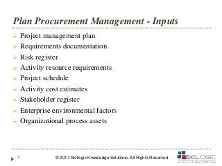 Plan Procurement Management - Inputs
 Project management plan
 Requirements documentation
 Risk register
 Activity resource requirements
 Project schedule
 Activity cost estimates
 Stakeholder register
 Enterprise environmental factors
 Organizational process assets
© 2017 Skillogic Knowledge Solutions. All Rights Reserved7
 