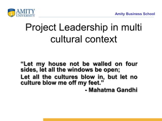 Amity Business School

Project Leadership in multi
cultural context
“Let my house not be walled on four
sides, let all the windows be open;
Let all the cultures blow in, but let no
culture blow me off my feet.”
- Mahatma Gandhi

 