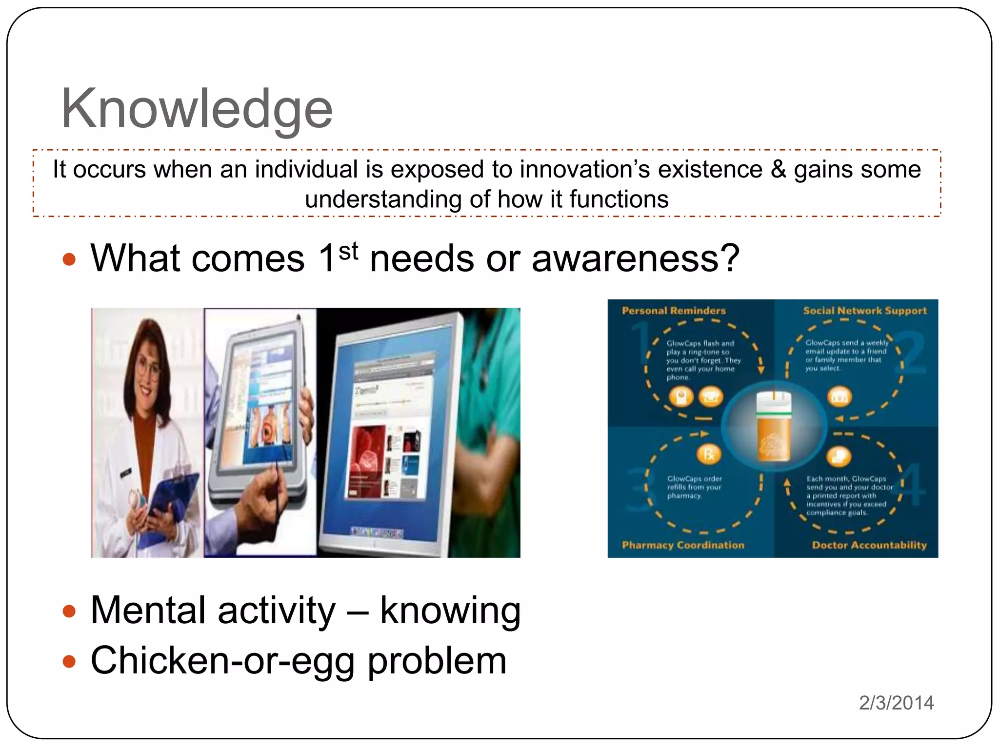 Knowledge
It occurs when an individual is exposed to innovation’s existence & gains some
understanding of how it functions

 What comes 1st needs or awareness?

 Mental activity – knowing
 Chicken-or-egg problem
2/3/2014

 