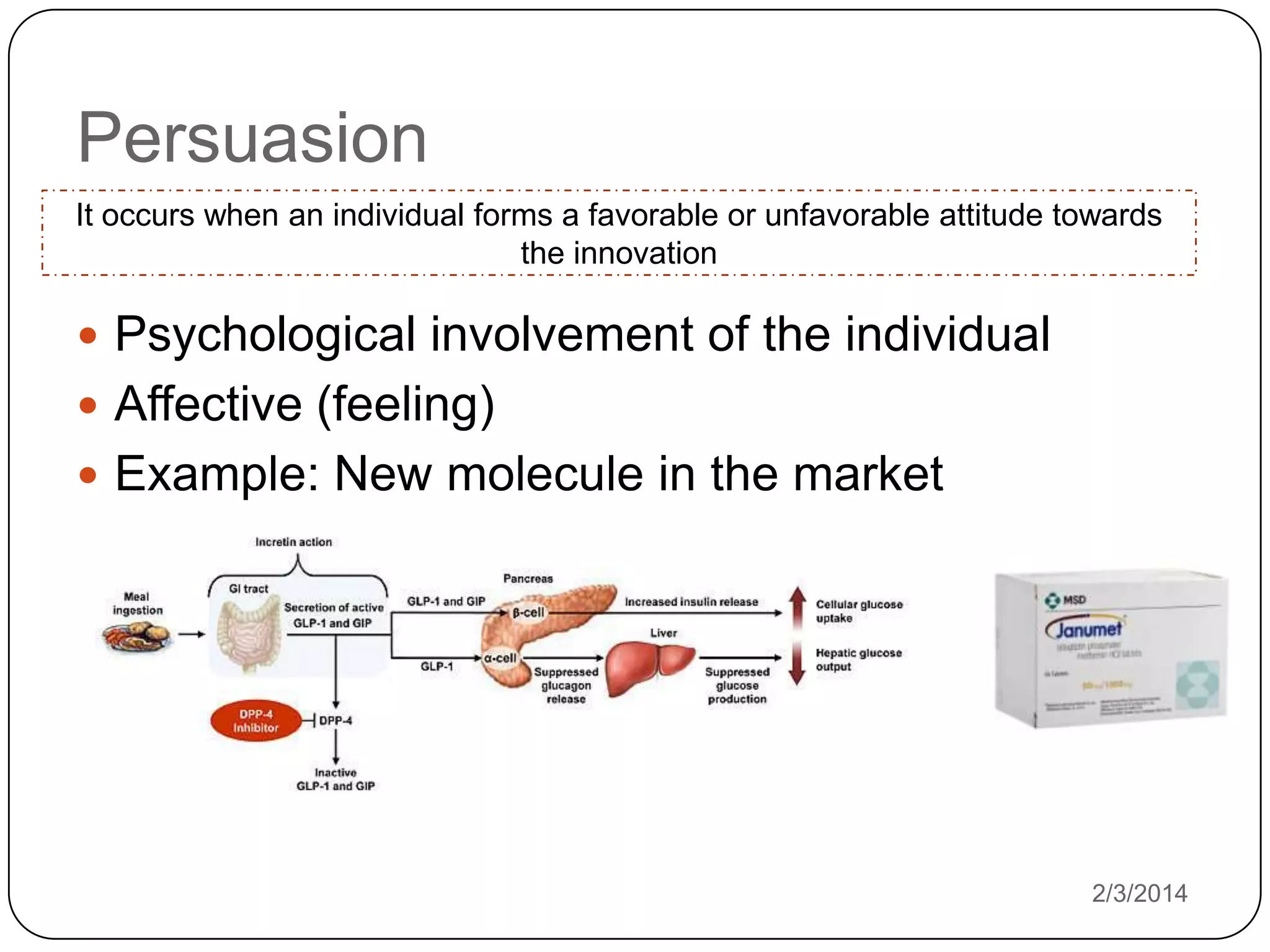 Persuasion
It occurs when an individual forms a favorable or unfavorable attitude towards
the innovation

 Psychological involvement of the individual
 Affective (feeling)
 Example: New molecule in the market

2/3/2014

 