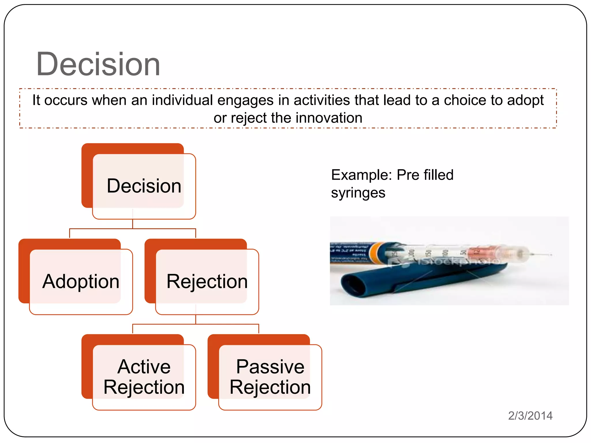 Decision
It occurs when an individual engages in activities that lead to a choice to adopt
or reject the innovation

Example: Pre filled
syringes

Decision

Adoption

Rejection

Active
Rejection

Passive
Rejection
2/3/2014

 