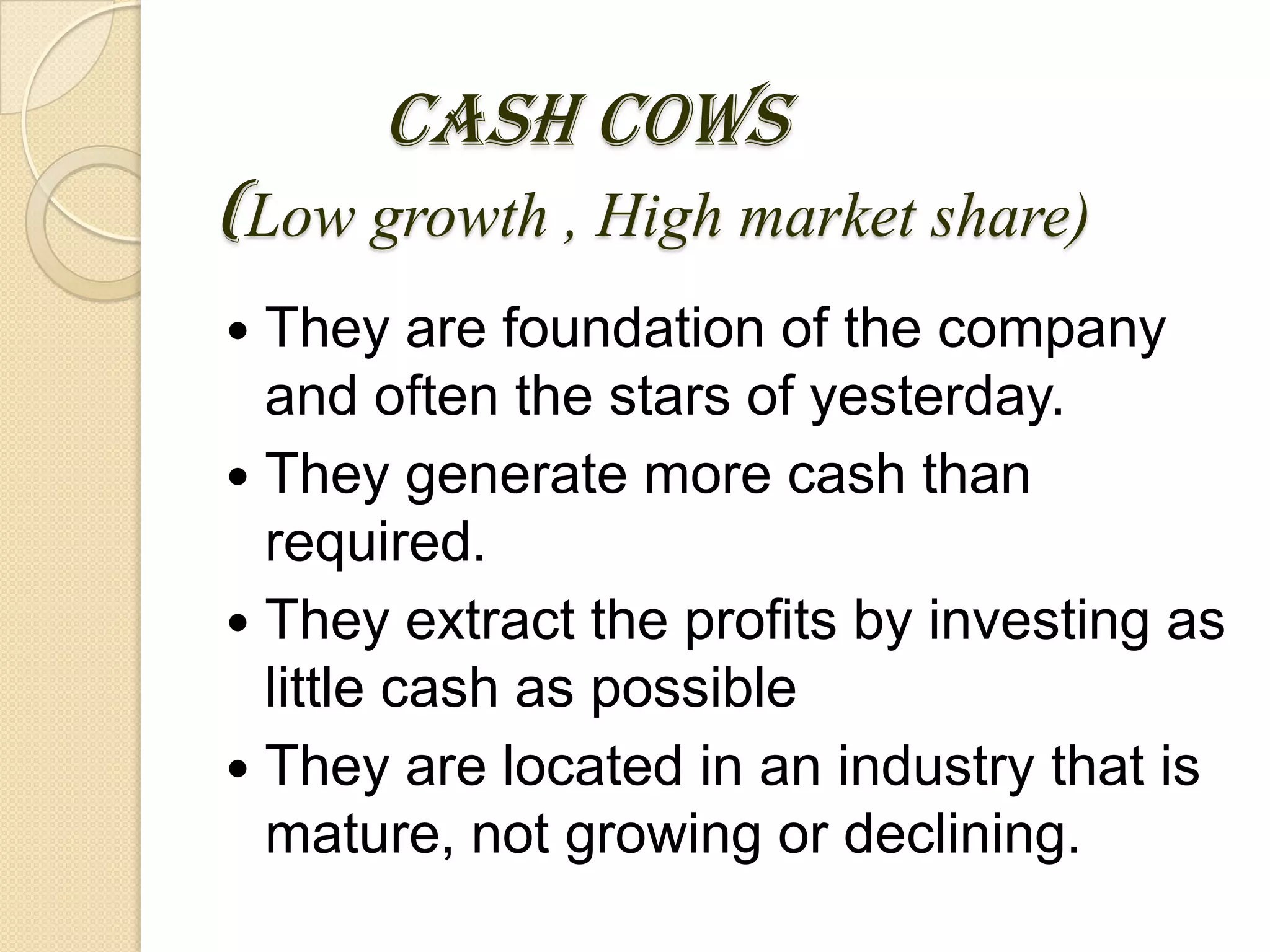 CASH COWS
(Low growth , High market share)
 They are foundation of the company
and often the stars of yesterday.
 They generate more cash than
required.
 They extract the profits by investing as
little cash as possible
 They are located in an industry that is
mature, not growing or declining.
 