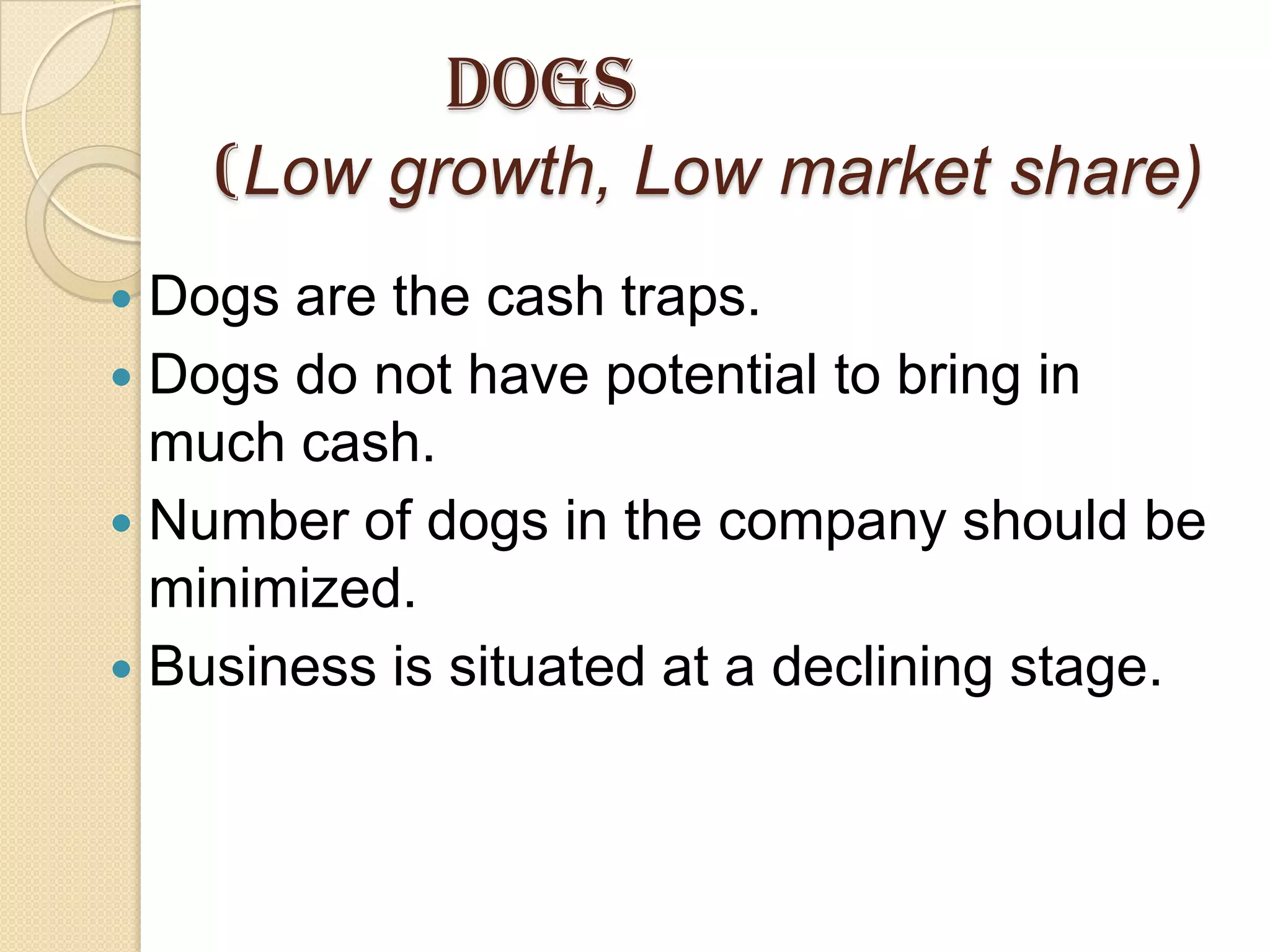 Dogs
(Low growth, Low market share)
 Dogs are the cash traps.
 Dogs do not have potential to bring in
much cash.
 Number of dogs in the company should be
minimized.
 Business is situated at a declining stage.
 