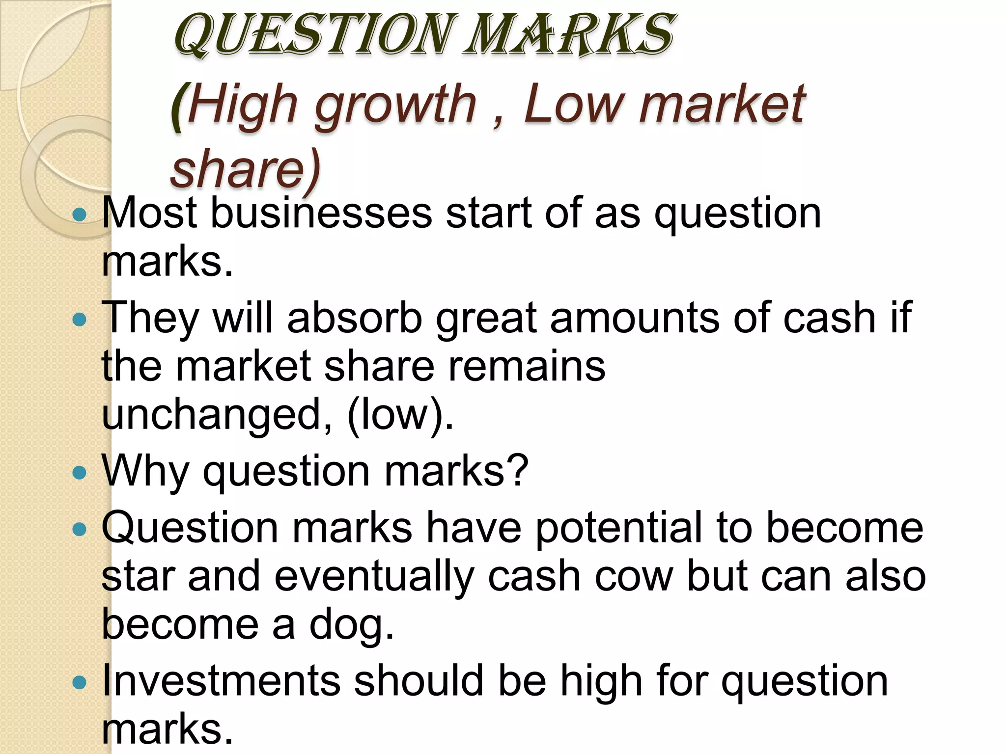 QUESTION MARKS
(High growth , Low market
share)
 Most businesses start of as question
marks.
 They will absorb great amounts of cash if
the market share remains
unchanged, (low).
 Why question marks?
 Question marks have potential to become
star and eventually cash cow but can also
become a dog.
 Investments should be high for question
marks.
 