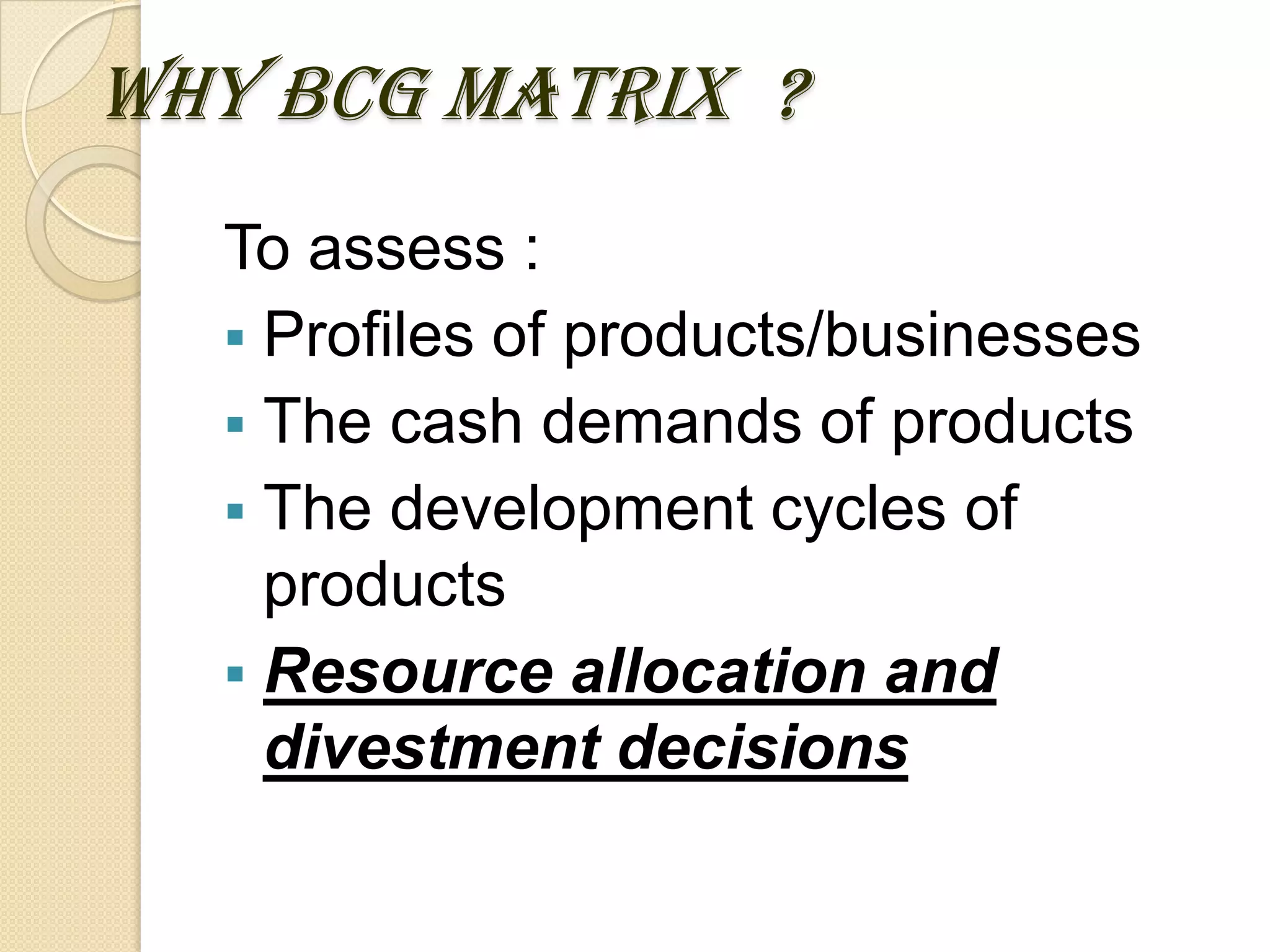 WHY BCG MATRIX ?
To assess :
 Profiles of products/businesses
 The cash demands of products
 The development cycles of
products
 Resource allocation and
divestment decisions
 