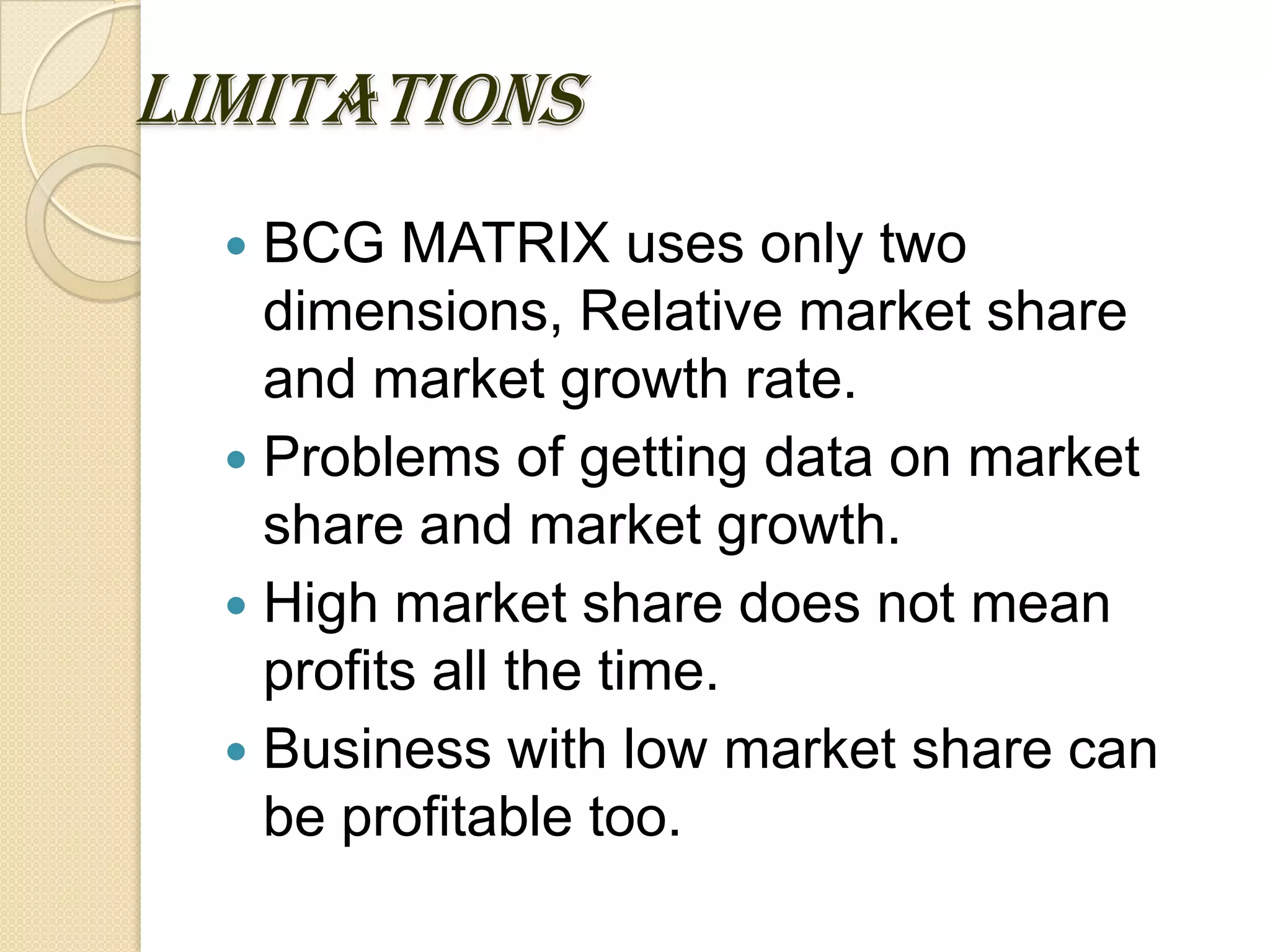LIMITATIONS
 BCG MATRIX uses only two
dimensions, Relative market share
and market growth rate.
 Problems of getting data on market
share and market growth.
 High market share does not mean
profits all the time.
 Business with low market share can
be profitable too.
 