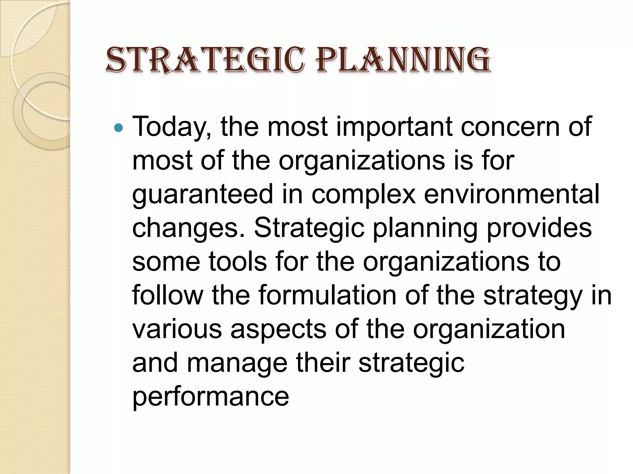 STRATEGIC PLANNING
 Today, the most important concern of
most of the organizations is for
guaranteed in complex environmental
changes. Strategic planning provides
some tools for the organizations to
follow the formulation of the strategy in
various aspects of the organization
and manage their strategic
performance
 
