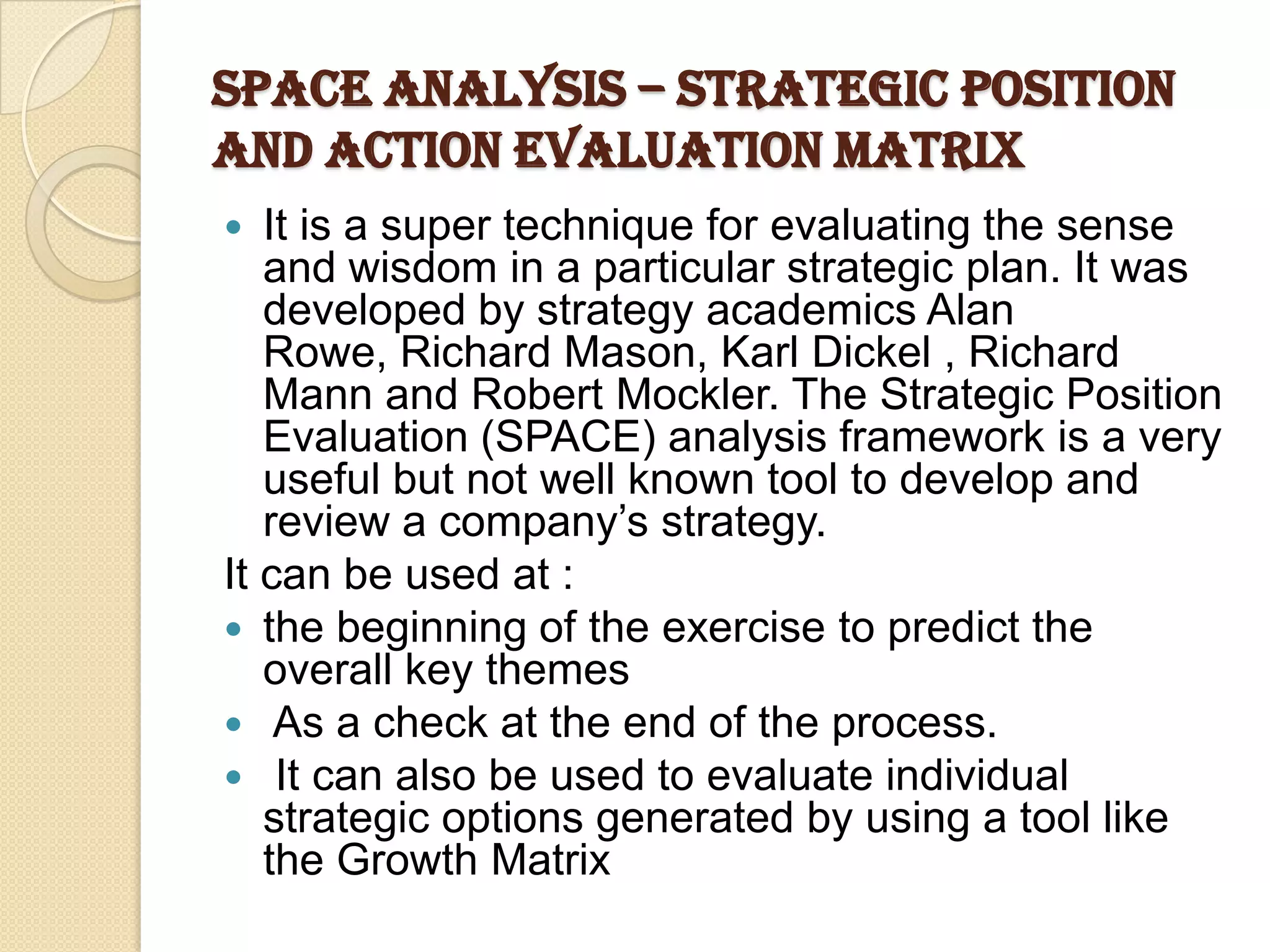 SPACE Analysis – Strategic Position
and Action Evaluation Matrix
 It is a super technique for evaluating the sense
and wisdom in a particular strategic plan. It was
developed by strategy academics Alan
Rowe, Richard Mason, Karl Dickel , Richard
Mann and Robert Mockler. The Strategic Position
Evaluation (SPACE) analysis framework is a very
useful but not well known tool to develop and
review a company’s strategy.
It can be used at :
 the beginning of the exercise to predict the
overall key themes
 As a check at the end of the process.
 It can also be used to evaluate individual
strategic options generated by using a tool like
the Growth Matrix
 
