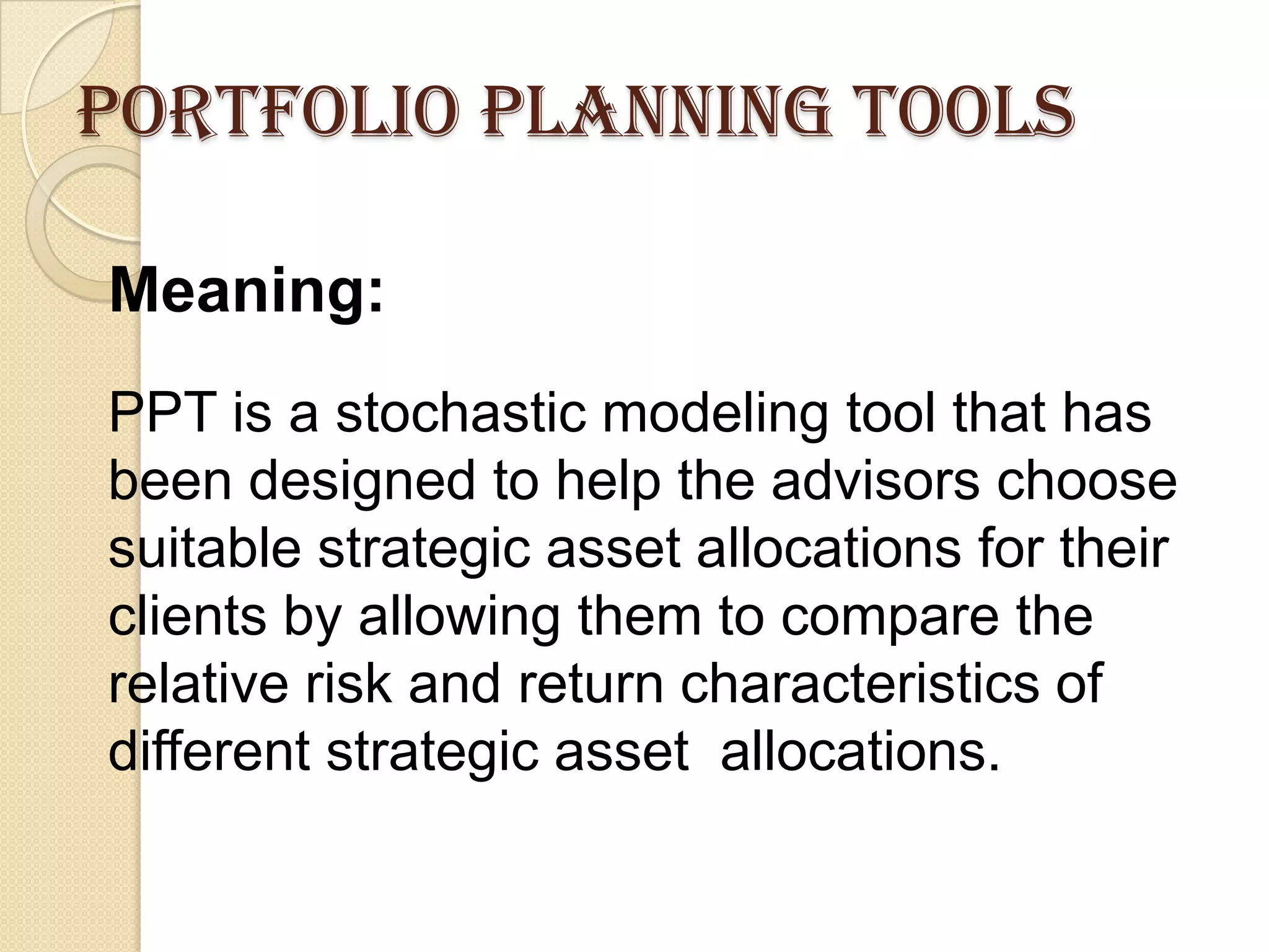 Portfolio planning tools
Meaning:
PPT is a stochastic modeling tool that has
been designed to help the advisors choose
suitable strategic asset allocations for their
clients by allowing them to compare the
relative risk and return characteristics of
different strategic asset allocations.
 