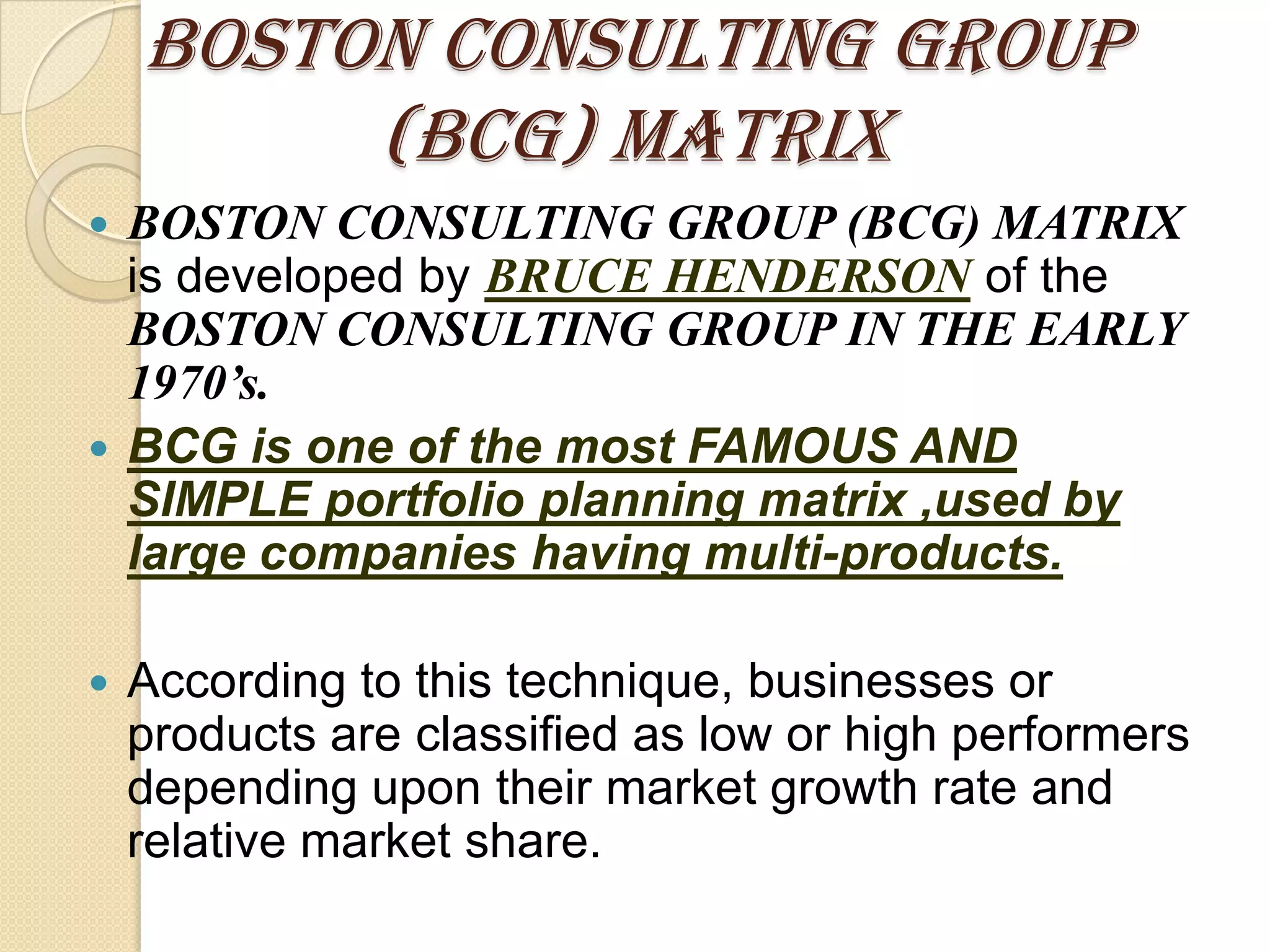 BOSTON CONSULTING GROUP
(BCG) MATRIX
 BOSTON CONSULTING GROUP (BCG) MATRIX
is developed by BRUCE HENDERSON of the
BOSTON CONSULTING GROUP IN THE EARLY
1970’s.
 BCG is one of the most FAMOUS AND
SIMPLE portfolio planning matrix ,used by
large companies having multi-products.
 According to this technique, businesses or
products are classified as low or high performers
depending upon their market growth rate and
relative market share.
 